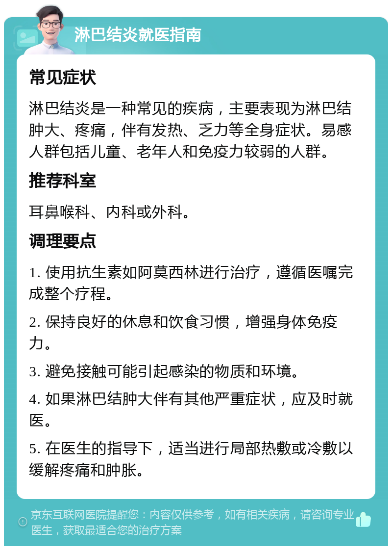 淋巴结炎就医指南 常见症状 淋巴结炎是一种常见的疾病，主要表现为淋巴结肿大、疼痛，伴有发热、乏力等全身症状。易感人群包括儿童、老年人和免疫力较弱的人群。 推荐科室 耳鼻喉科、内科或外科。 调理要点 1. 使用抗生素如阿莫西林进行治疗，遵循医嘱完成整个疗程。 2. 保持良好的休息和饮食习惯，增强身体免疫力。 3. 避免接触可能引起感染的物质和环境。 4. 如果淋巴结肿大伴有其他严重症状，应及时就医。 5. 在医生的指导下，适当进行局部热敷或冷敷以缓解疼痛和肿胀。