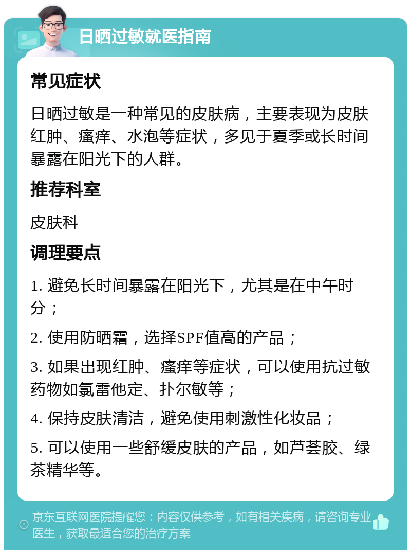 日晒过敏就医指南 常见症状 日晒过敏是一种常见的皮肤病，主要表现为皮肤红肿、瘙痒、水泡等症状，多见于夏季或长时间暴露在阳光下的人群。 推荐科室 皮肤科 调理要点 1. 避免长时间暴露在阳光下，尤其是在中午时分； 2. 使用防晒霜，选择SPF值高的产品； 3. 如果出现红肿、瘙痒等症状，可以使用抗过敏药物如氯雷他定、扑尔敏等； 4. 保持皮肤清洁，避免使用刺激性化妆品； 5. 可以使用一些舒缓皮肤的产品，如芦荟胶、绿茶精华等。