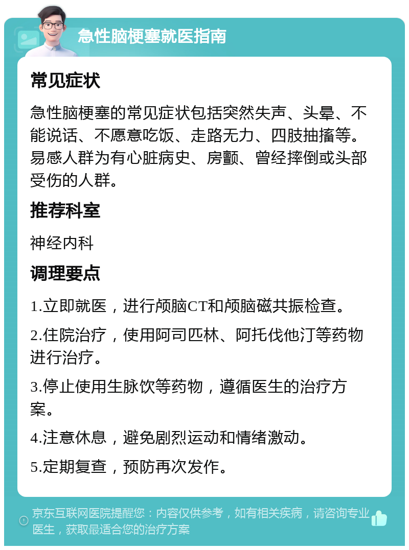 急性脑梗塞就医指南 常见症状 急性脑梗塞的常见症状包括突然失声、头晕、不能说话、不愿意吃饭、走路无力、四肢抽搐等。易感人群为有心脏病史、房颤、曾经摔倒或头部受伤的人群。 推荐科室 神经内科 调理要点 1.立即就医，进行颅脑CT和颅脑磁共振检查。 2.住院治疗，使用阿司匹林、阿托伐他汀等药物进行治疗。 3.停止使用生脉饮等药物，遵循医生的治疗方案。 4.注意休息，避免剧烈运动和情绪激动。 5.定期复查，预防再次发作。