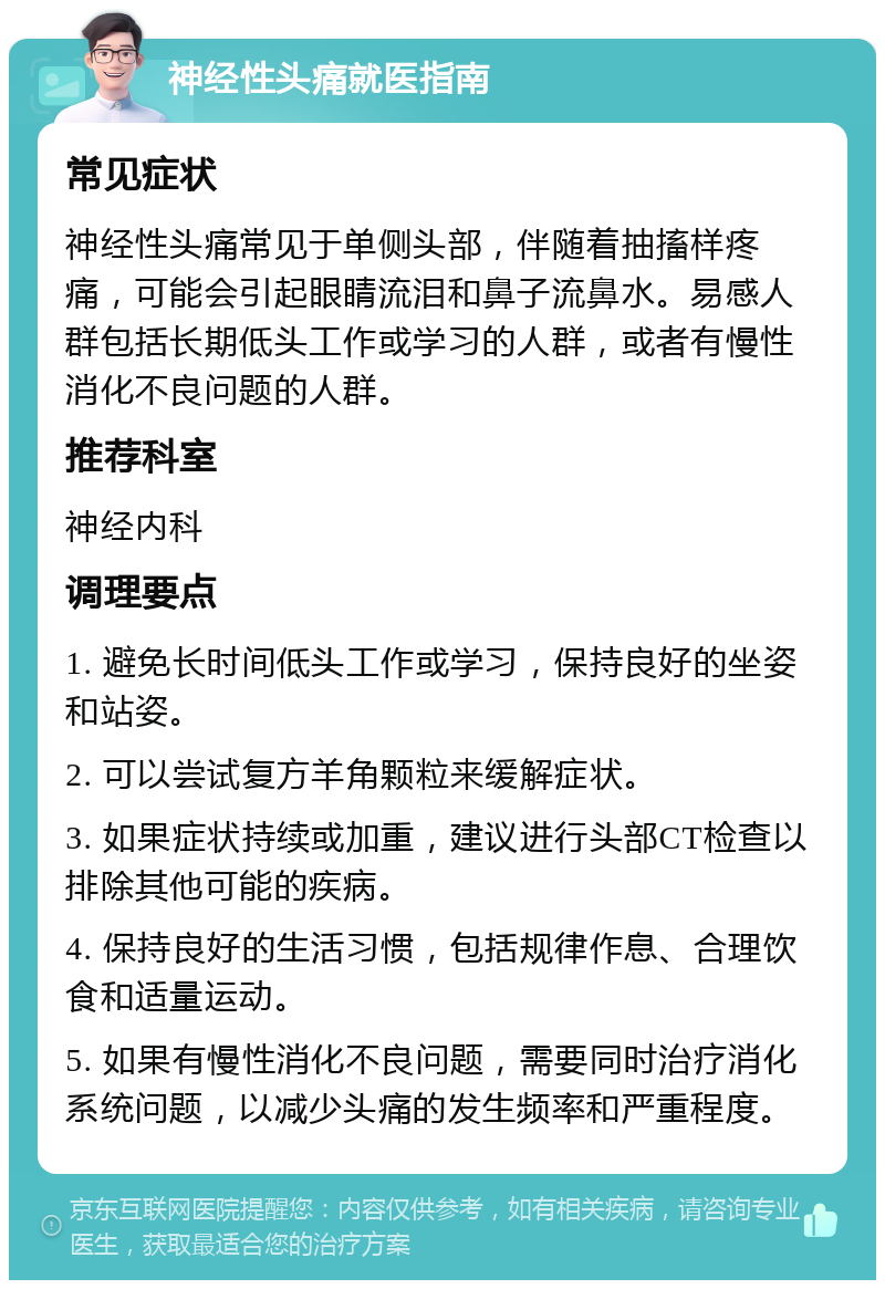 神经性头痛就医指南 常见症状 神经性头痛常见于单侧头部，伴随着抽搐样疼痛，可能会引起眼睛流泪和鼻子流鼻水。易感人群包括长期低头工作或学习的人群，或者有慢性消化不良问题的人群。 推荐科室 神经内科 调理要点 1. 避免长时间低头工作或学习，保持良好的坐姿和站姿。 2. 可以尝试复方羊角颗粒来缓解症状。 3. 如果症状持续或加重，建议进行头部CT检查以排除其他可能的疾病。 4. 保持良好的生活习惯，包括规律作息、合理饮食和适量运动。 5. 如果有慢性消化不良问题，需要同时治疗消化系统问题，以减少头痛的发生频率和严重程度。