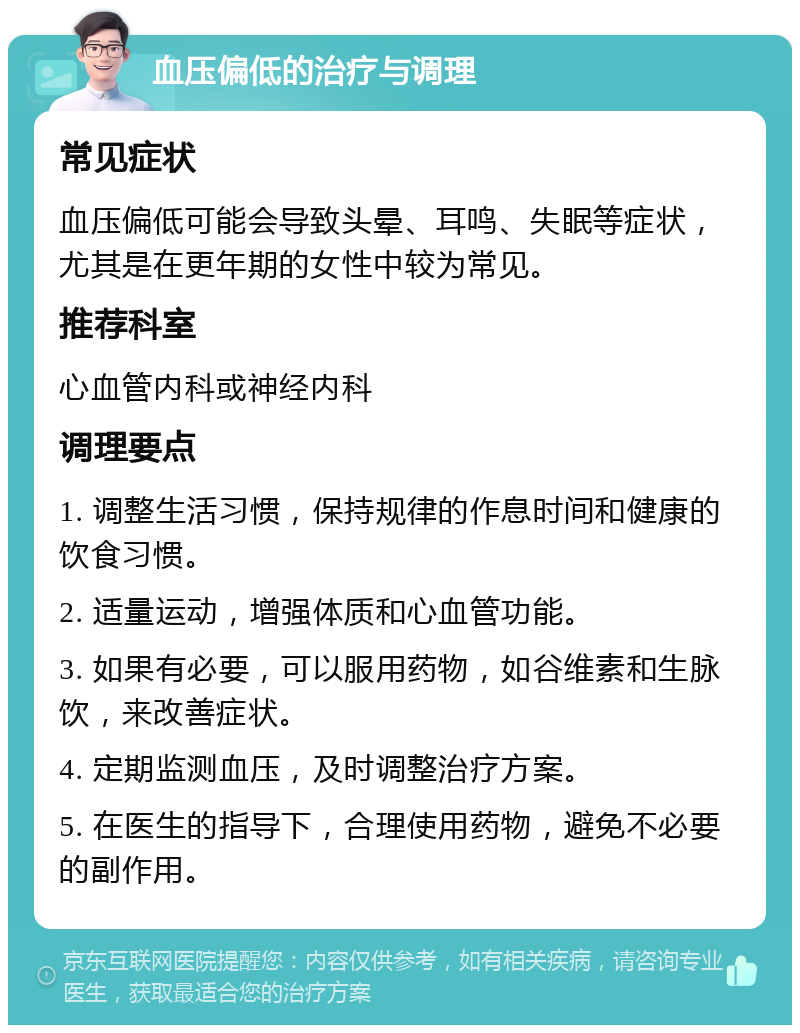 血压偏低的治疗与调理 常见症状 血压偏低可能会导致头晕、耳鸣、失眠等症状，尤其是在更年期的女性中较为常见。 推荐科室 心血管内科或神经内科 调理要点 1. 调整生活习惯，保持规律的作息时间和健康的饮食习惯。 2. 适量运动，增强体质和心血管功能。 3. 如果有必要，可以服用药物，如谷维素和生脉饮，来改善症状。 4. 定期监测血压，及时调整治疗方案。 5. 在医生的指导下，合理使用药物，避免不必要的副作用。