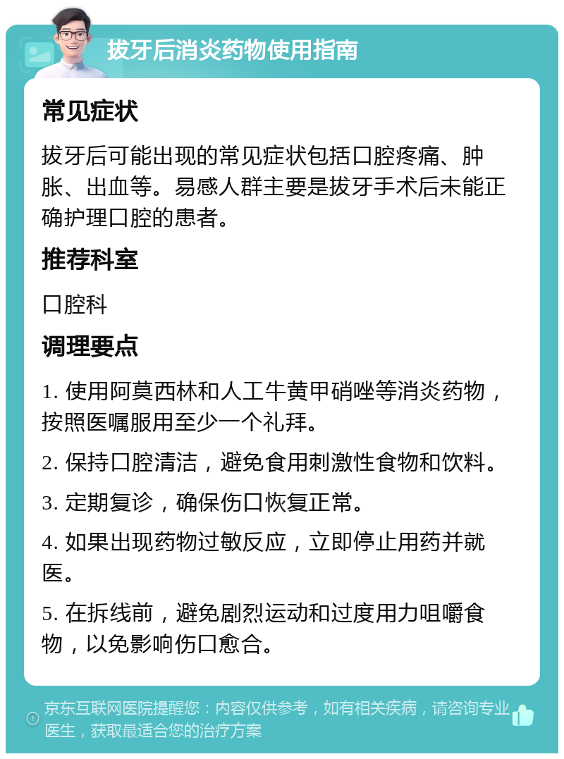 拔牙后消炎药物使用指南 常见症状 拔牙后可能出现的常见症状包括口腔疼痛、肿胀、出血等。易感人群主要是拔牙手术后未能正确护理口腔的患者。 推荐科室 口腔科 调理要点 1. 使用阿莫西林和人工牛黄甲硝唑等消炎药物，按照医嘱服用至少一个礼拜。 2. 保持口腔清洁，避免食用刺激性食物和饮料。 3. 定期复诊，确保伤口恢复正常。 4. 如果出现药物过敏反应，立即停止用药并就医。 5. 在拆线前，避免剧烈运动和过度用力咀嚼食物，以免影响伤口愈合。