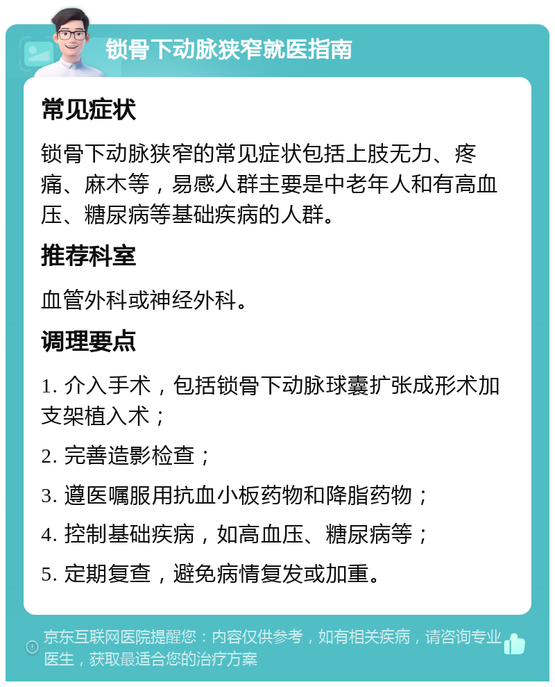 锁骨下动脉狭窄就医指南 常见症状 锁骨下动脉狭窄的常见症状包括上肢无力、疼痛、麻木等，易感人群主要是中老年人和有高血压、糖尿病等基础疾病的人群。 推荐科室 血管外科或神经外科。 调理要点 1. 介入手术，包括锁骨下动脉球囊扩张成形术加支架植入术； 2. 完善造影检查； 3. 遵医嘱服用抗血小板药物和降脂药物； 4. 控制基础疾病，如高血压、糖尿病等； 5. 定期复查，避免病情复发或加重。