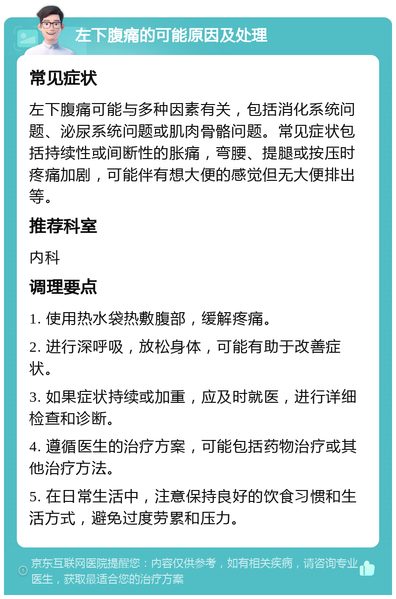 左下腹痛的可能原因及处理 常见症状 左下腹痛可能与多种因素有关，包括消化系统问题、泌尿系统问题或肌肉骨骼问题。常见症状包括持续性或间断性的胀痛，弯腰、提腿或按压时疼痛加剧，可能伴有想大便的感觉但无大便排出等。 推荐科室 内科 调理要点 1. 使用热水袋热敷腹部，缓解疼痛。 2. 进行深呼吸，放松身体，可能有助于改善症状。 3. 如果症状持续或加重，应及时就医，进行详细检查和诊断。 4. 遵循医生的治疗方案，可能包括药物治疗或其他治疗方法。 5. 在日常生活中，注意保持良好的饮食习惯和生活方式，避免过度劳累和压力。