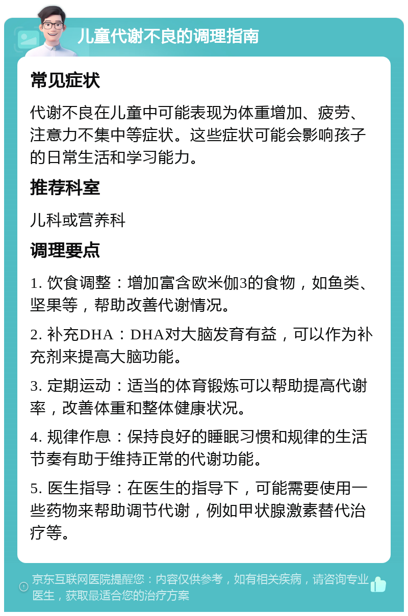 儿童代谢不良的调理指南 常见症状 代谢不良在儿童中可能表现为体重增加、疲劳、注意力不集中等症状。这些症状可能会影响孩子的日常生活和学习能力。 推荐科室 儿科或营养科 调理要点 1. 饮食调整：增加富含欧米伽3的食物，如鱼类、坚果等，帮助改善代谢情况。 2. 补充DHA：DHA对大脑发育有益，可以作为补充剂来提高大脑功能。 3. 定期运动：适当的体育锻炼可以帮助提高代谢率，改善体重和整体健康状况。 4. 规律作息：保持良好的睡眠习惯和规律的生活节奏有助于维持正常的代谢功能。 5. 医生指导：在医生的指导下，可能需要使用一些药物来帮助调节代谢，例如甲状腺激素替代治疗等。