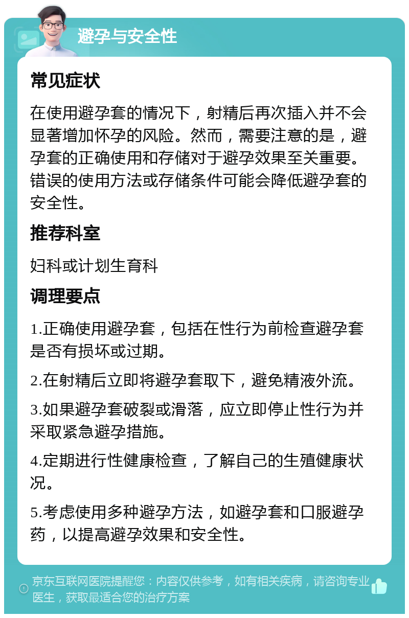 避孕与安全性 常见症状 在使用避孕套的情况下，射精后再次插入并不会显著增加怀孕的风险。然而，需要注意的是，避孕套的正确使用和存储对于避孕效果至关重要。错误的使用方法或存储条件可能会降低避孕套的安全性。 推荐科室 妇科或计划生育科 调理要点 1.正确使用避孕套，包括在性行为前检查避孕套是否有损坏或过期。 2.在射精后立即将避孕套取下，避免精液外流。 3.如果避孕套破裂或滑落，应立即停止性行为并采取紧急避孕措施。 4.定期进行性健康检查，了解自己的生殖健康状况。 5.考虑使用多种避孕方法，如避孕套和口服避孕药，以提高避孕效果和安全性。