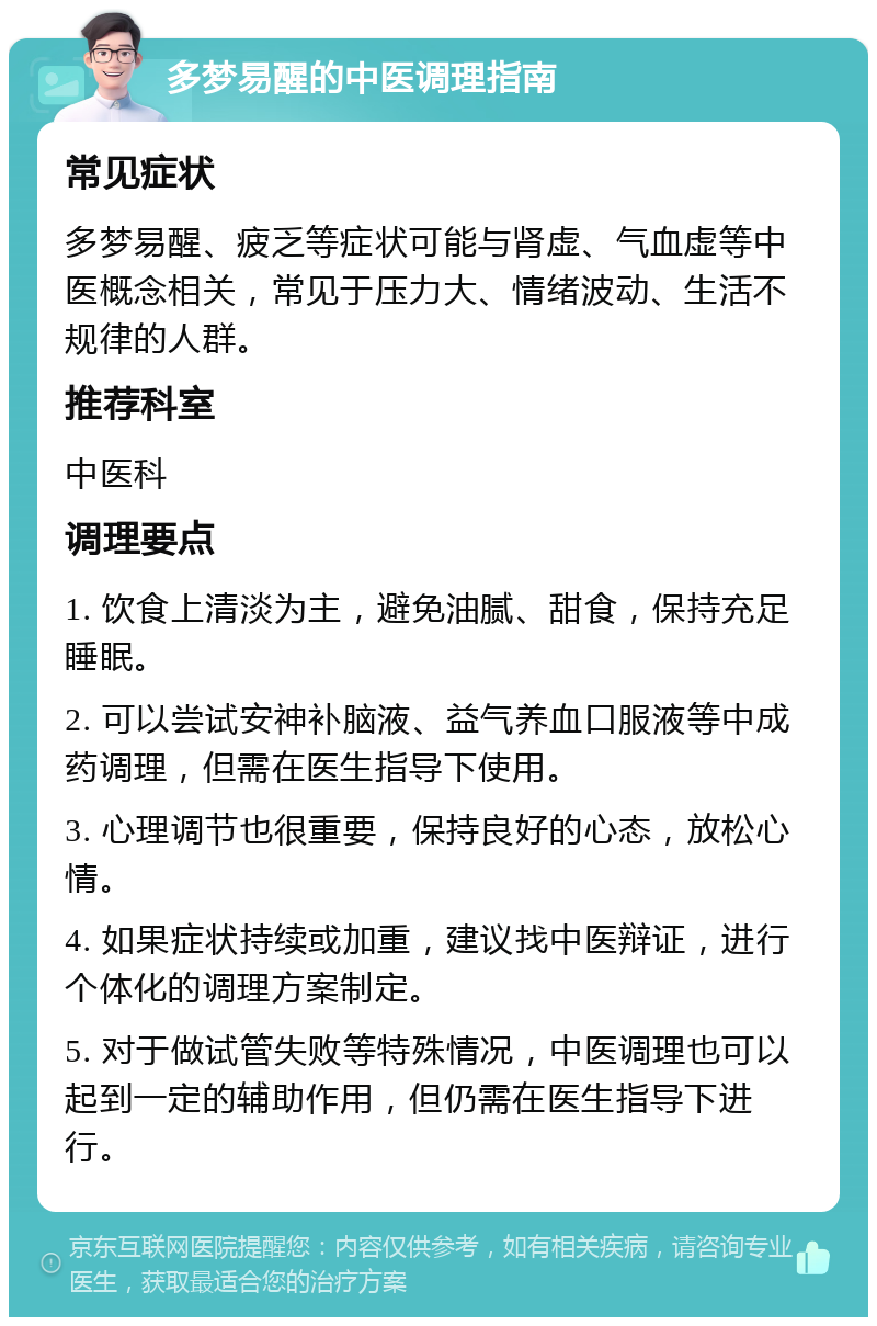 多梦易醒的中医调理指南 常见症状 多梦易醒、疲乏等症状可能与肾虚、气血虚等中医概念相关，常见于压力大、情绪波动、生活不规律的人群。 推荐科室 中医科 调理要点 1. 饮食上清淡为主，避免油腻、甜食，保持充足睡眠。 2. 可以尝试安神补脑液、益气养血口服液等中成药调理，但需在医生指导下使用。 3. 心理调节也很重要，保持良好的心态，放松心情。 4. 如果症状持续或加重，建议找中医辩证，进行个体化的调理方案制定。 5. 对于做试管失败等特殊情况，中医调理也可以起到一定的辅助作用，但仍需在医生指导下进行。