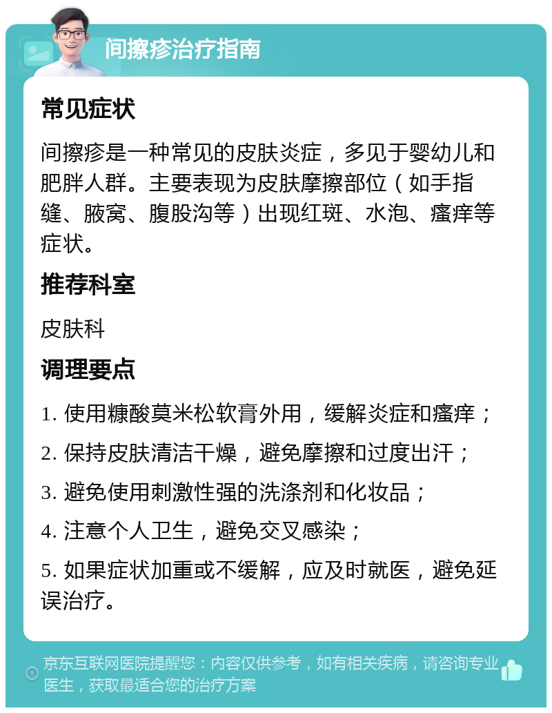 间擦疹治疗指南 常见症状 间擦疹是一种常见的皮肤炎症，多见于婴幼儿和肥胖人群。主要表现为皮肤摩擦部位（如手指缝、腋窝、腹股沟等）出现红斑、水泡、瘙痒等症状。 推荐科室 皮肤科 调理要点 1. 使用糠酸莫米松软膏外用，缓解炎症和瘙痒； 2. 保持皮肤清洁干燥，避免摩擦和过度出汗； 3. 避免使用刺激性强的洗涤剂和化妆品； 4. 注意个人卫生，避免交叉感染； 5. 如果症状加重或不缓解，应及时就医，避免延误治疗。