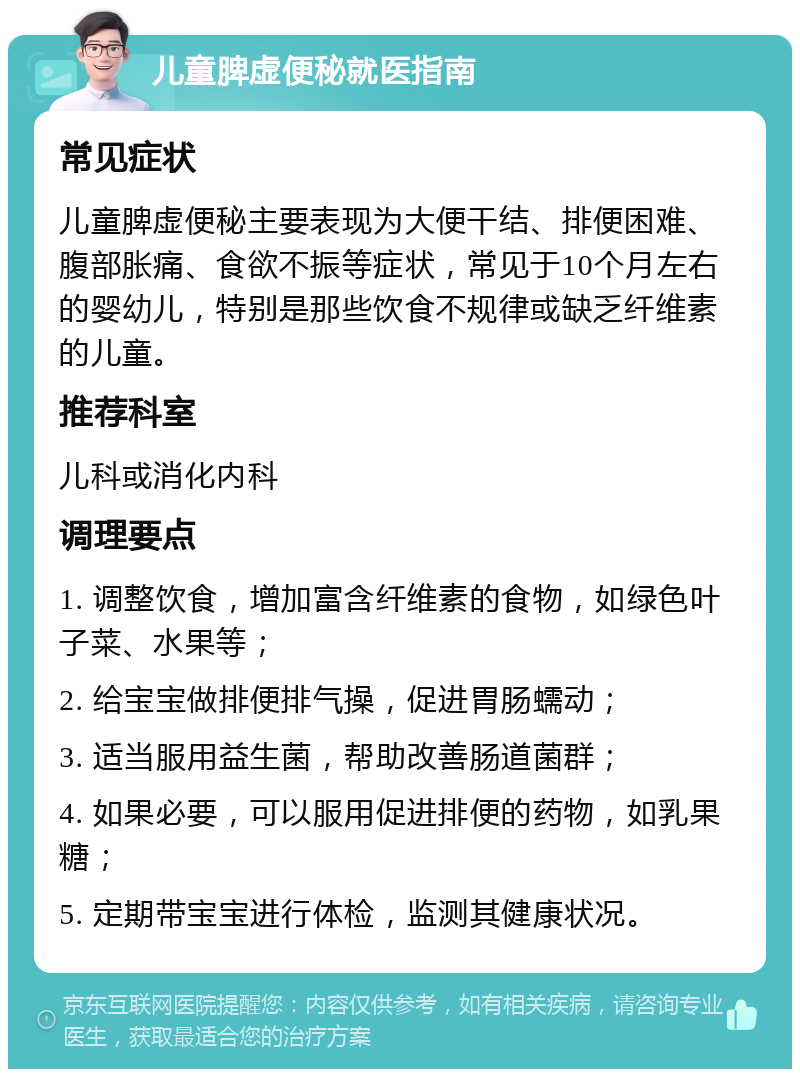 儿童脾虚便秘就医指南 常见症状 儿童脾虚便秘主要表现为大便干结、排便困难、腹部胀痛、食欲不振等症状，常见于10个月左右的婴幼儿，特别是那些饮食不规律或缺乏纤维素的儿童。 推荐科室 儿科或消化内科 调理要点 1. 调整饮食，增加富含纤维素的食物，如绿色叶子菜、水果等； 2. 给宝宝做排便排气操，促进胃肠蠕动； 3. 适当服用益生菌，帮助改善肠道菌群； 4. 如果必要，可以服用促进排便的药物，如乳果糖； 5. 定期带宝宝进行体检，监测其健康状况。