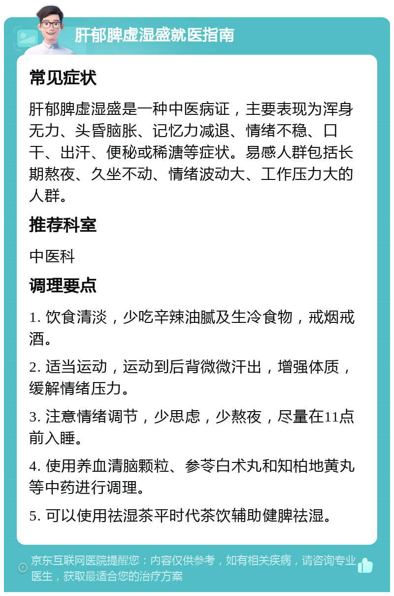 肝郁脾虚湿盛就医指南 常见症状 肝郁脾虚湿盛是一种中医病证，主要表现为浑身无力、头昏脑胀、记忆力减退、情绪不稳、口干、出汗、便秘或稀溏等症状。易感人群包括长期熬夜、久坐不动、情绪波动大、工作压力大的人群。 推荐科室 中医科 调理要点 1. 饮食清淡，少吃辛辣油腻及生冷食物，戒烟戒酒。 2. 适当运动，运动到后背微微汗出，增强体质，缓解情绪压力。 3. 注意情绪调节，少思虑，少熬夜，尽量在11点前入睡。 4. 使用养血清脑颗粒、参苓白术丸和知柏地黄丸等中药进行调理。 5. 可以使用祛湿茶平时代茶饮辅助健脾祛湿。