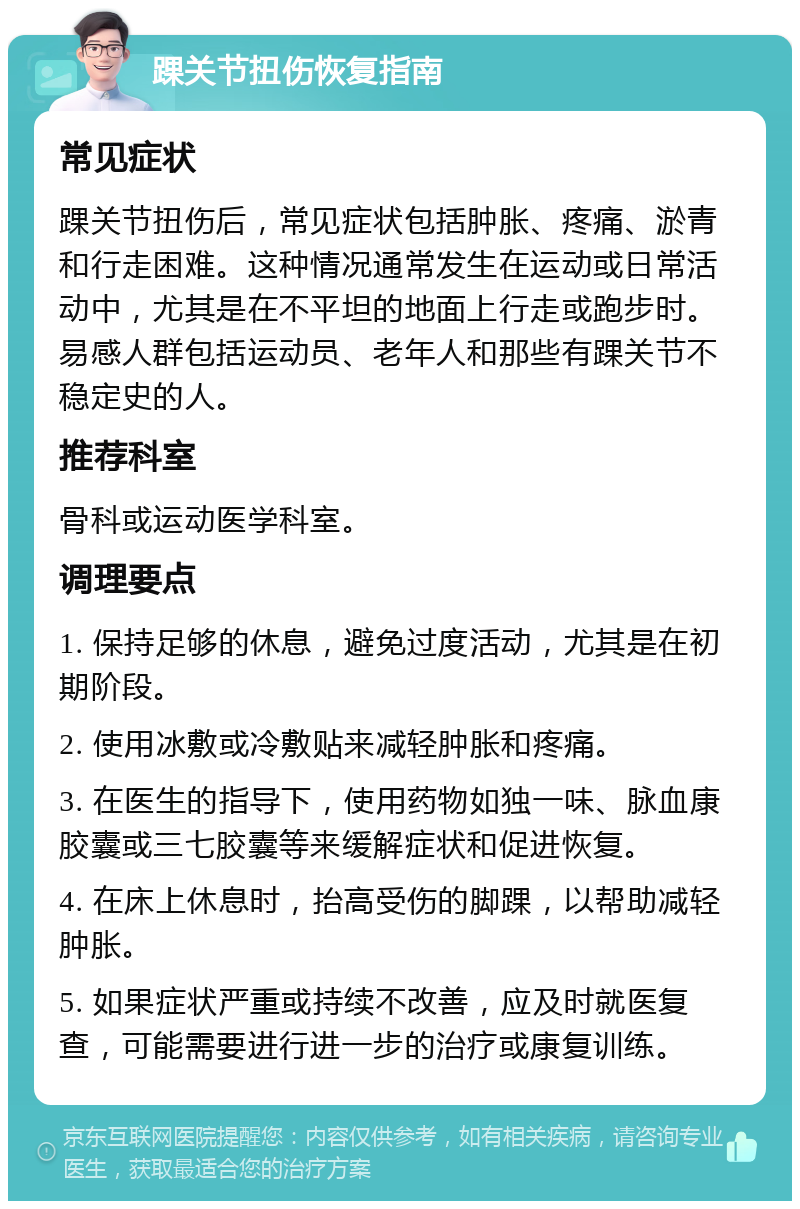 踝关节扭伤恢复指南 常见症状 踝关节扭伤后，常见症状包括肿胀、疼痛、淤青和行走困难。这种情况通常发生在运动或日常活动中，尤其是在不平坦的地面上行走或跑步时。易感人群包括运动员、老年人和那些有踝关节不稳定史的人。 推荐科室 骨科或运动医学科室。 调理要点 1. 保持足够的休息，避免过度活动，尤其是在初期阶段。 2. 使用冰敷或冷敷贴来减轻肿胀和疼痛。 3. 在医生的指导下，使用药物如独一味、脉血康胶囊或三七胶囊等来缓解症状和促进恢复。 4. 在床上休息时，抬高受伤的脚踝，以帮助减轻肿胀。 5. 如果症状严重或持续不改善，应及时就医复查，可能需要进行进一步的治疗或康复训练。