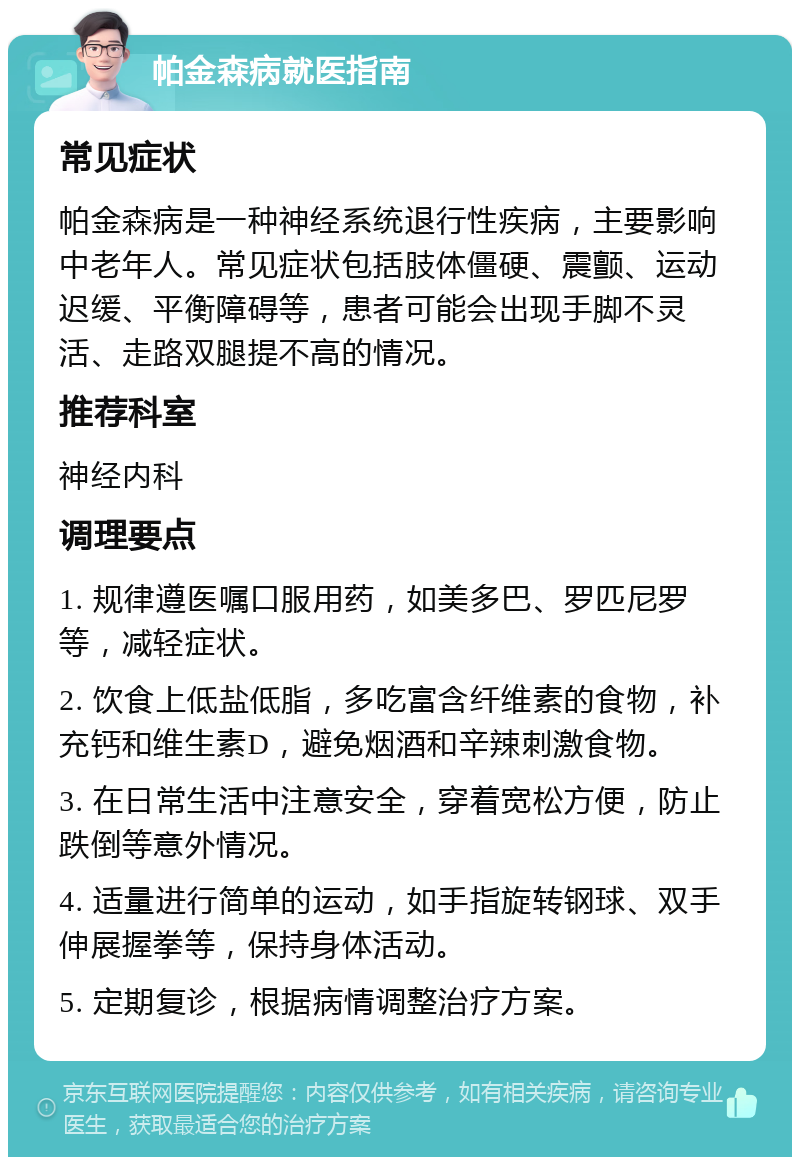 帕金森病就医指南 常见症状 帕金森病是一种神经系统退行性疾病，主要影响中老年人。常见症状包括肢体僵硬、震颤、运动迟缓、平衡障碍等，患者可能会出现手脚不灵活、走路双腿提不高的情况。 推荐科室 神经内科 调理要点 1. 规律遵医嘱口服用药，如美多巴、罗匹尼罗等，减轻症状。 2. 饮食上低盐低脂，多吃富含纤维素的食物，补充钙和维生素D，避免烟酒和辛辣刺激食物。 3. 在日常生活中注意安全，穿着宽松方便，防止跌倒等意外情况。 4. 适量进行简单的运动，如手指旋转钢球、双手伸展握拳等，保持身体活动。 5. 定期复诊，根据病情调整治疗方案。