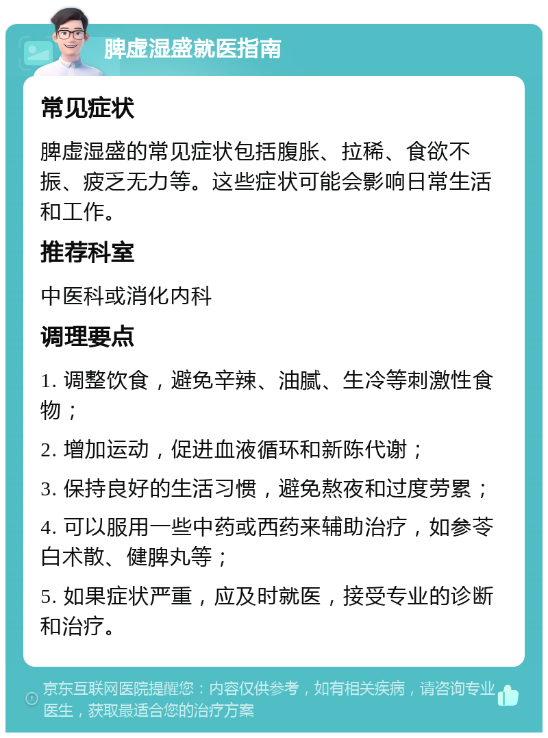 脾虚湿盛就医指南 常见症状 脾虚湿盛的常见症状包括腹胀、拉稀、食欲不振、疲乏无力等。这些症状可能会影响日常生活和工作。 推荐科室 中医科或消化内科 调理要点 1. 调整饮食，避免辛辣、油腻、生冷等刺激性食物； 2. 增加运动，促进血液循环和新陈代谢； 3. 保持良好的生活习惯，避免熬夜和过度劳累； 4. 可以服用一些中药或西药来辅助治疗，如参苓白术散、健脾丸等； 5. 如果症状严重，应及时就医，接受专业的诊断和治疗。