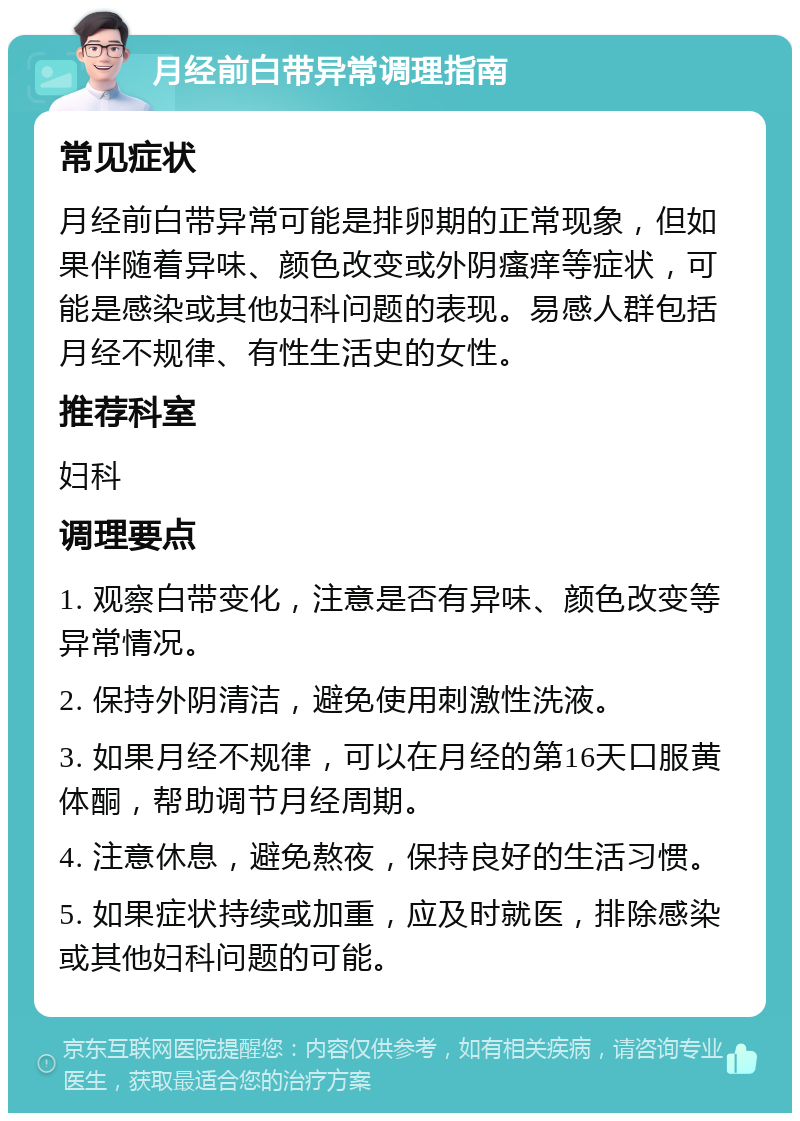 月经前白带异常调理指南 常见症状 月经前白带异常可能是排卵期的正常现象，但如果伴随着异味、颜色改变或外阴瘙痒等症状，可能是感染或其他妇科问题的表现。易感人群包括月经不规律、有性生活史的女性。 推荐科室 妇科 调理要点 1. 观察白带变化，注意是否有异味、颜色改变等异常情况。 2. 保持外阴清洁，避免使用刺激性洗液。 3. 如果月经不规律，可以在月经的第16天口服黄体酮，帮助调节月经周期。 4. 注意休息，避免熬夜，保持良好的生活习惯。 5. 如果症状持续或加重，应及时就医，排除感染或其他妇科问题的可能。