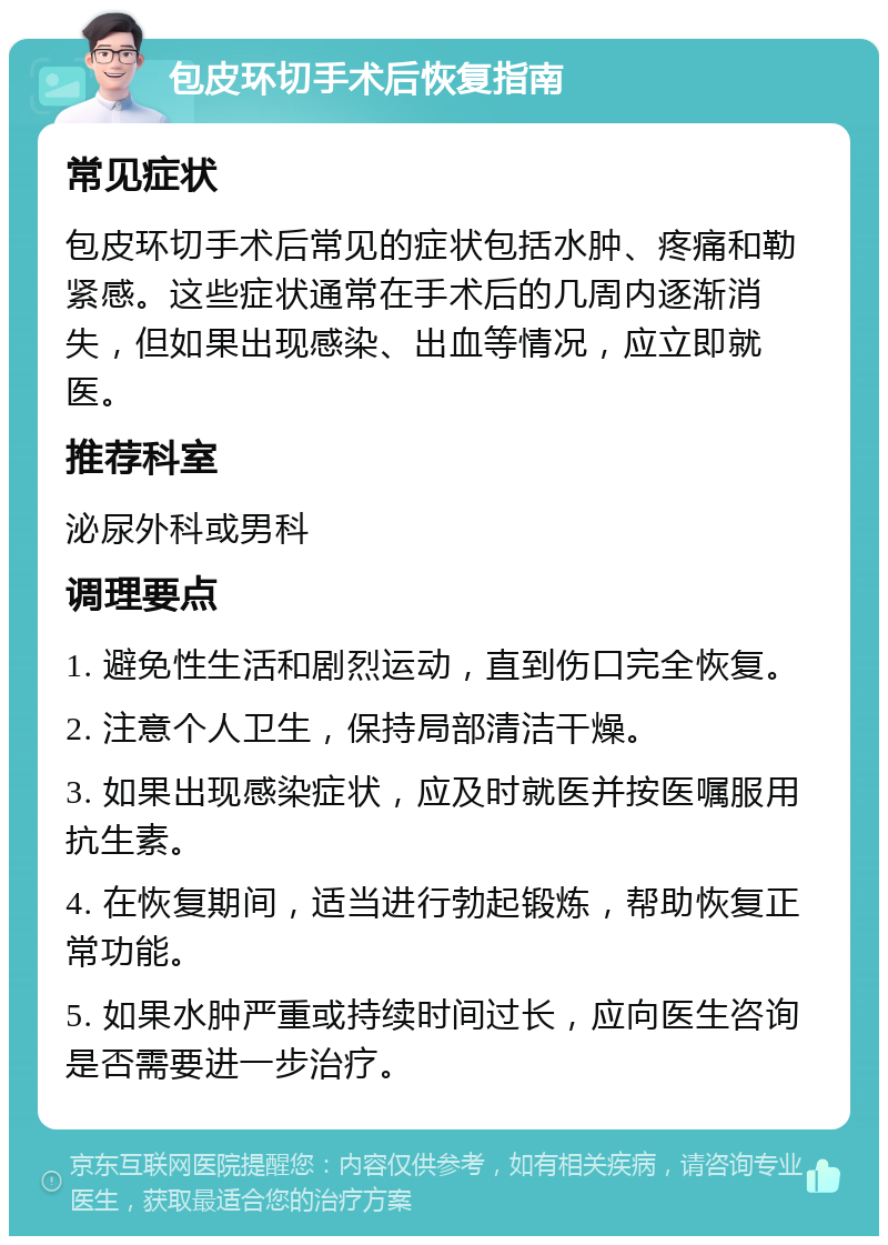 包皮环切手术后恢复指南 常见症状 包皮环切手术后常见的症状包括水肿、疼痛和勒紧感。这些症状通常在手术后的几周内逐渐消失，但如果出现感染、出血等情况，应立即就医。 推荐科室 泌尿外科或男科 调理要点 1. 避免性生活和剧烈运动，直到伤口完全恢复。 2. 注意个人卫生，保持局部清洁干燥。 3. 如果出现感染症状，应及时就医并按医嘱服用抗生素。 4. 在恢复期间，适当进行勃起锻炼，帮助恢复正常功能。 5. 如果水肿严重或持续时间过长，应向医生咨询是否需要进一步治疗。