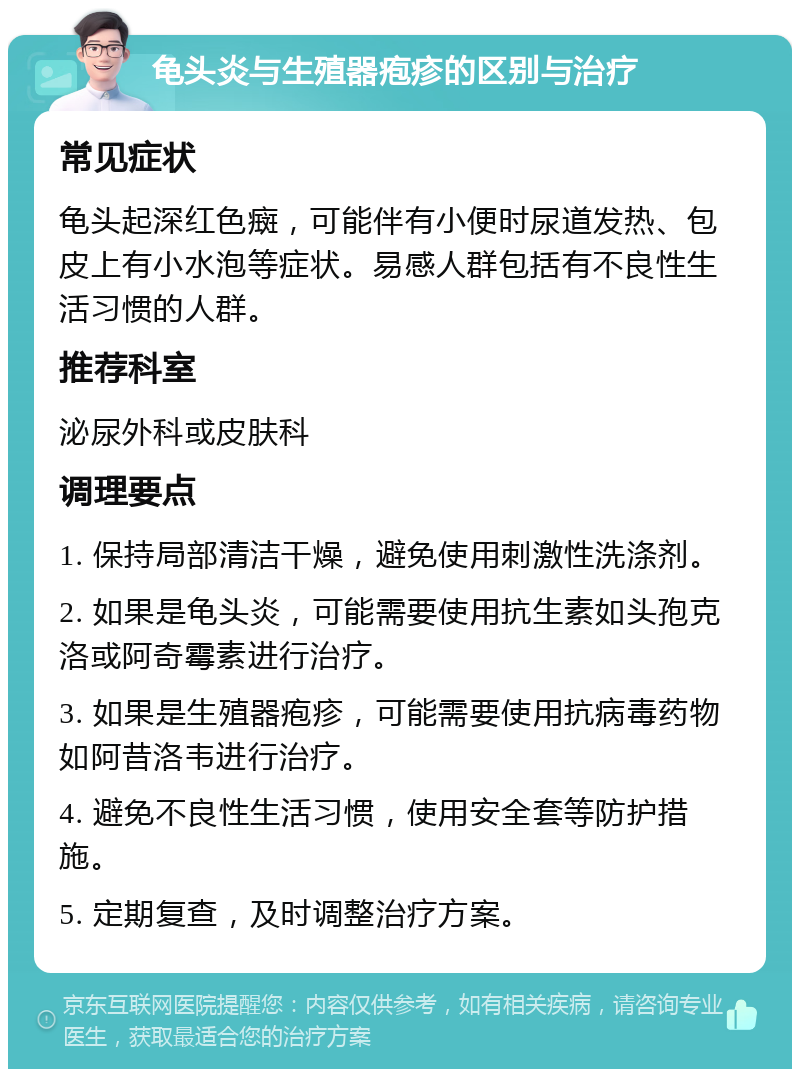 龟头炎与生殖器疱疹的区别与治疗 常见症状 龟头起深红色癍，可能伴有小便时尿道发热、包皮上有小水泡等症状。易感人群包括有不良性生活习惯的人群。 推荐科室 泌尿外科或皮肤科 调理要点 1. 保持局部清洁干燥，避免使用刺激性洗涤剂。 2. 如果是龟头炎，可能需要使用抗生素如头孢克洛或阿奇霉素进行治疗。 3. 如果是生殖器疱疹，可能需要使用抗病毒药物如阿昔洛韦进行治疗。 4. 避免不良性生活习惯，使用安全套等防护措施。 5. 定期复查，及时调整治疗方案。