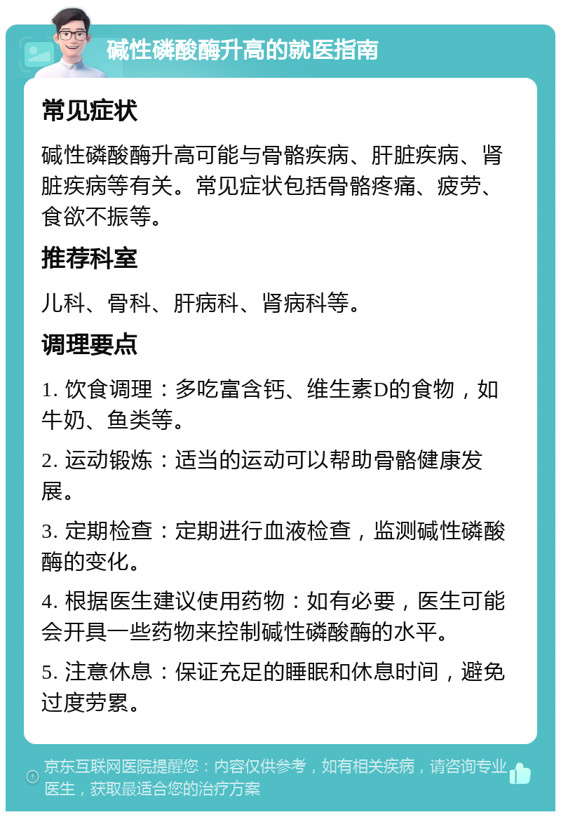 碱性磷酸酶升高的就医指南 常见症状 碱性磷酸酶升高可能与骨骼疾病、肝脏疾病、肾脏疾病等有关。常见症状包括骨骼疼痛、疲劳、食欲不振等。 推荐科室 儿科、骨科、肝病科、肾病科等。 调理要点 1. 饮食调理：多吃富含钙、维生素D的食物，如牛奶、鱼类等。 2. 运动锻炼：适当的运动可以帮助骨骼健康发展。 3. 定期检查：定期进行血液检查，监测碱性磷酸酶的变化。 4. 根据医生建议使用药物：如有必要，医生可能会开具一些药物来控制碱性磷酸酶的水平。 5. 注意休息：保证充足的睡眠和休息时间，避免过度劳累。