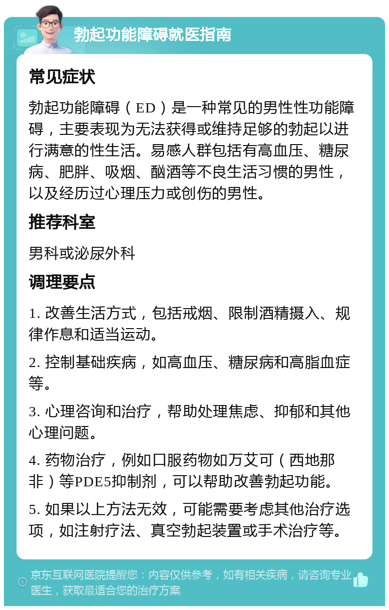 勃起功能障碍就医指南 常见症状 勃起功能障碍（ED）是一种常见的男性性功能障碍，主要表现为无法获得或维持足够的勃起以进行满意的性生活。易感人群包括有高血压、糖尿病、肥胖、吸烟、酗酒等不良生活习惯的男性，以及经历过心理压力或创伤的男性。 推荐科室 男科或泌尿外科 调理要点 1. 改善生活方式，包括戒烟、限制酒精摄入、规律作息和适当运动。 2. 控制基础疾病，如高血压、糖尿病和高脂血症等。 3. 心理咨询和治疗，帮助处理焦虑、抑郁和其他心理问题。 4. 药物治疗，例如口服药物如万艾可（西地那非）等PDE5抑制剂，可以帮助改善勃起功能。 5. 如果以上方法无效，可能需要考虑其他治疗选项，如注射疗法、真空勃起装置或手术治疗等。