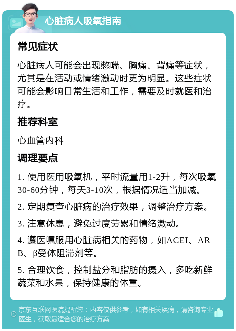 心脏病人吸氧指南 常见症状 心脏病人可能会出现憋喘、胸痛、背痛等症状，尤其是在活动或情绪激动时更为明显。这些症状可能会影响日常生活和工作，需要及时就医和治疗。 推荐科室 心血管内科 调理要点 1. 使用医用吸氧机，平时流量用1-2升，每次吸氧30-60分钟，每天3-10次，根据情况适当加减。 2. 定期复查心脏病的治疗效果，调整治疗方案。 3. 注意休息，避免过度劳累和情绪激动。 4. 遵医嘱服用心脏病相关的药物，如ACEI、ARB、β受体阻滞剂等。 5. 合理饮食，控制盐分和脂肪的摄入，多吃新鲜蔬菜和水果，保持健康的体重。