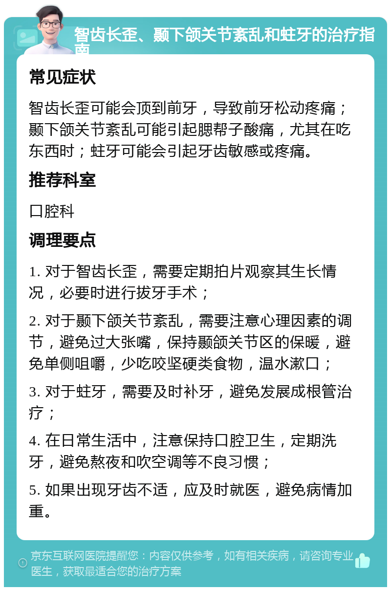 智齿长歪、颞下颌关节紊乱和蛀牙的治疗指南 常见症状 智齿长歪可能会顶到前牙，导致前牙松动疼痛；颞下颌关节紊乱可能引起腮帮子酸痛，尤其在吃东西时；蛀牙可能会引起牙齿敏感或疼痛。 推荐科室 口腔科 调理要点 1. 对于智齿长歪，需要定期拍片观察其生长情况，必要时进行拔牙手术； 2. 对于颞下颌关节紊乱，需要注意心理因素的调节，避免过大张嘴，保持颞颌关节区的保暖，避免单侧咀嚼，少吃咬坚硬类食物，温水漱口； 3. 对于蛀牙，需要及时补牙，避免发展成根管治疗； 4. 在日常生活中，注意保持口腔卫生，定期洗牙，避免熬夜和吹空调等不良习惯； 5. 如果出现牙齿不适，应及时就医，避免病情加重。