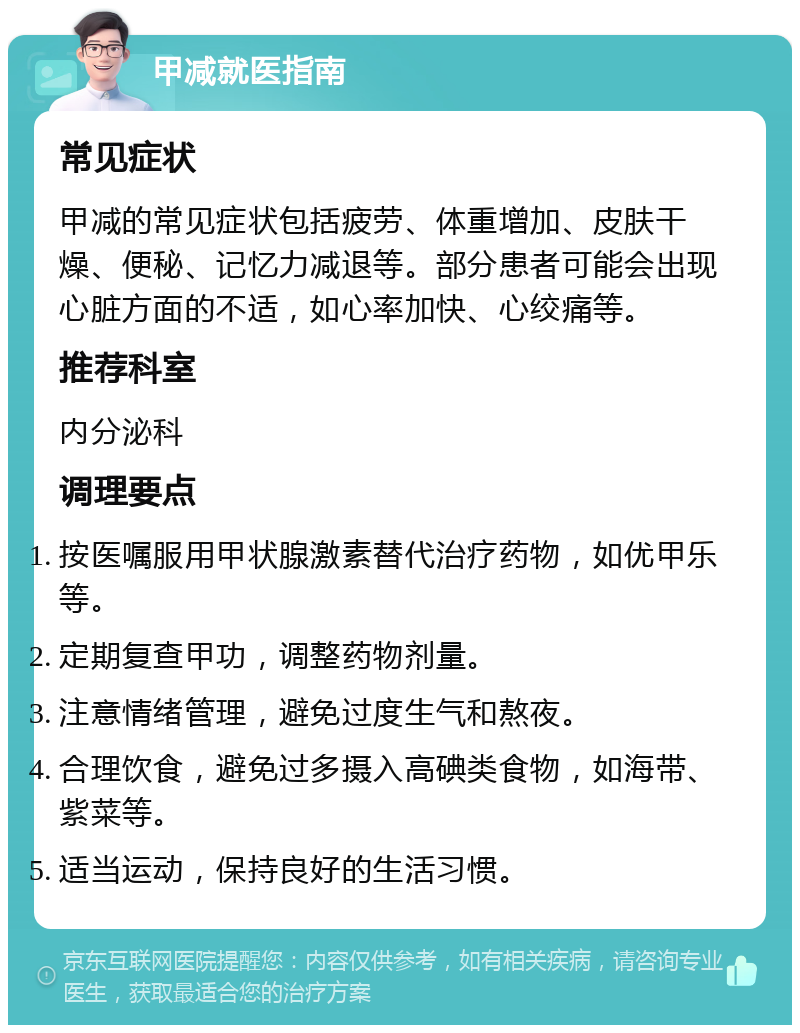 甲减就医指南 常见症状 甲减的常见症状包括疲劳、体重增加、皮肤干燥、便秘、记忆力减退等。部分患者可能会出现心脏方面的不适，如心率加快、心绞痛等。 推荐科室 内分泌科 调理要点 按医嘱服用甲状腺激素替代治疗药物，如优甲乐等。 定期复查甲功，调整药物剂量。 注意情绪管理，避免过度生气和熬夜。 合理饮食，避免过多摄入高碘类食物，如海带、紫菜等。 适当运动，保持良好的生活习惯。