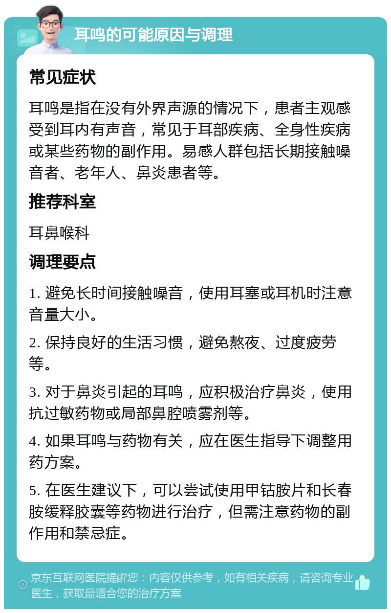 耳鸣的可能原因与调理 常见症状 耳鸣是指在没有外界声源的情况下，患者主观感受到耳内有声音，常见于耳部疾病、全身性疾病或某些药物的副作用。易感人群包括长期接触噪音者、老年人、鼻炎患者等。 推荐科室 耳鼻喉科 调理要点 1. 避免长时间接触噪音，使用耳塞或耳机时注意音量大小。 2. 保持良好的生活习惯，避免熬夜、过度疲劳等。 3. 对于鼻炎引起的耳鸣，应积极治疗鼻炎，使用抗过敏药物或局部鼻腔喷雾剂等。 4. 如果耳鸣与药物有关，应在医生指导下调整用药方案。 5. 在医生建议下，可以尝试使用甲钴胺片和长春胺缓释胶囊等药物进行治疗，但需注意药物的副作用和禁忌症。