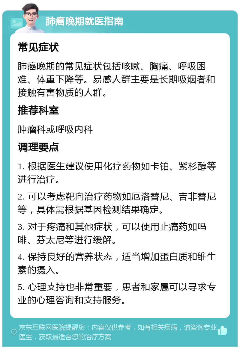 肺癌晚期就医指南 常见症状 肺癌晚期的常见症状包括咳嗽、胸痛、呼吸困难、体重下降等。易感人群主要是长期吸烟者和接触有害物质的人群。 推荐科室 肿瘤科或呼吸内科 调理要点 1. 根据医生建议使用化疗药物如卡铂、紫杉醇等进行治疗。 2. 可以考虑靶向治疗药物如厄洛替尼、吉非替尼等，具体需根据基因检测结果确定。 3. 对于疼痛和其他症状，可以使用止痛药如吗啡、芬太尼等进行缓解。 4. 保持良好的营养状态，适当增加蛋白质和维生素的摄入。 5. 心理支持也非常重要，患者和家属可以寻求专业的心理咨询和支持服务。