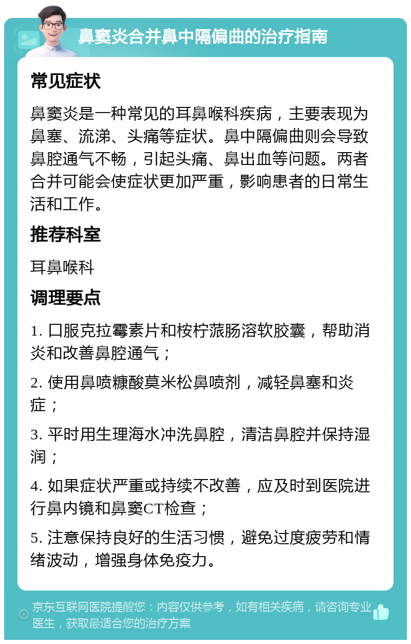 鼻窦炎合并鼻中隔偏曲的治疗指南 常见症状 鼻窦炎是一种常见的耳鼻喉科疾病，主要表现为鼻塞、流涕、头痛等症状。鼻中隔偏曲则会导致鼻腔通气不畅，引起头痛、鼻出血等问题。两者合并可能会使症状更加严重，影响患者的日常生活和工作。 推荐科室 耳鼻喉科 调理要点 1. 口服克拉霉素片和桉柠蒎肠溶软胶囊，帮助消炎和改善鼻腔通气； 2. 使用鼻喷糠酸莫米松鼻喷剂，减轻鼻塞和炎症； 3. 平时用生理海水冲洗鼻腔，清洁鼻腔并保持湿润； 4. 如果症状严重或持续不改善，应及时到医院进行鼻内镜和鼻窦CT检查； 5. 注意保持良好的生活习惯，避免过度疲劳和情绪波动，增强身体免疫力。