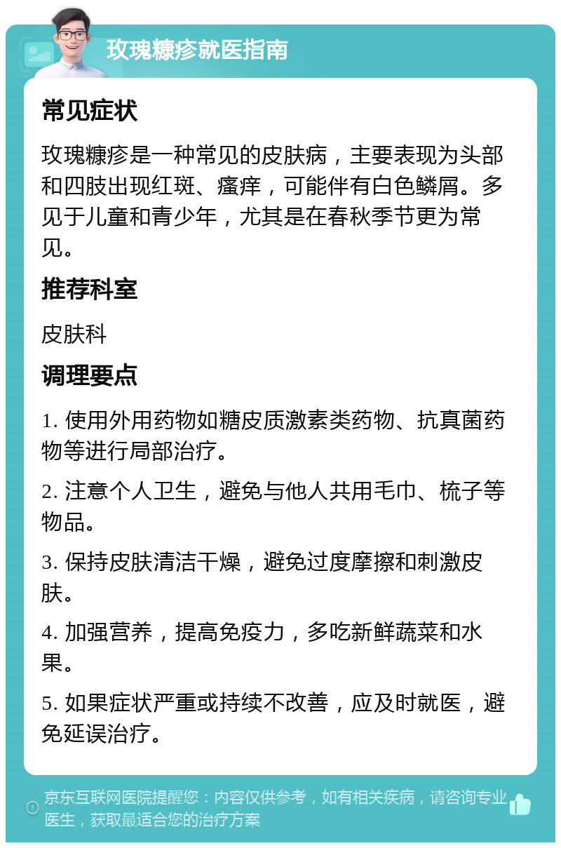 玫瑰糠疹就医指南 常见症状 玫瑰糠疹是一种常见的皮肤病，主要表现为头部和四肢出现红斑、瘙痒，可能伴有白色鳞屑。多见于儿童和青少年，尤其是在春秋季节更为常见。 推荐科室 皮肤科 调理要点 1. 使用外用药物如糖皮质激素类药物、抗真菌药物等进行局部治疗。 2. 注意个人卫生，避免与他人共用毛巾、梳子等物品。 3. 保持皮肤清洁干燥，避免过度摩擦和刺激皮肤。 4. 加强营养，提高免疫力，多吃新鲜蔬菜和水果。 5. 如果症状严重或持续不改善，应及时就医，避免延误治疗。