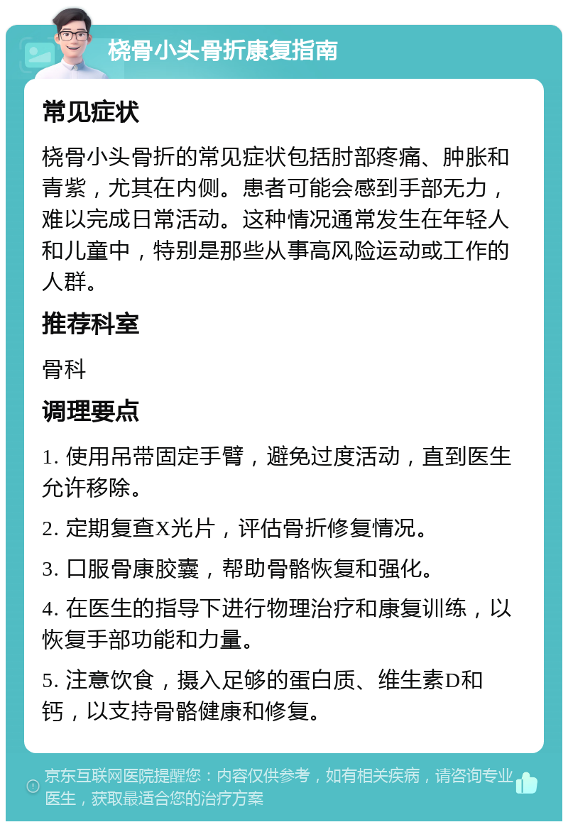 桡骨小头骨折康复指南 常见症状 桡骨小头骨折的常见症状包括肘部疼痛、肿胀和青紫，尤其在内侧。患者可能会感到手部无力，难以完成日常活动。这种情况通常发生在年轻人和儿童中，特别是那些从事高风险运动或工作的人群。 推荐科室 骨科 调理要点 1. 使用吊带固定手臂，避免过度活动，直到医生允许移除。 2. 定期复查X光片，评估骨折修复情况。 3. 口服骨康胶囊，帮助骨骼恢复和强化。 4. 在医生的指导下进行物理治疗和康复训练，以恢复手部功能和力量。 5. 注意饮食，摄入足够的蛋白质、维生素D和钙，以支持骨骼健康和修复。