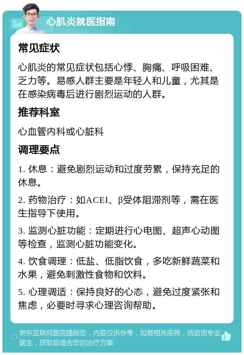 心肌炎就医指南 常见症状 心肌炎的常见症状包括心悸、胸痛、呼吸困难、乏力等。易感人群主要是年轻人和儿童，尤其是在感染病毒后进行剧烈运动的人群。 推荐科室 心血管内科或心脏科 调理要点 1. 休息：避免剧烈运动和过度劳累，保持充足的休息。 2. 药物治疗：如ACEI、β受体阻滞剂等，需在医生指导下使用。 3. 监测心脏功能：定期进行心电图、超声心动图等检查，监测心脏功能变化。 4. 饮食调理：低盐、低脂饮食，多吃新鲜蔬菜和水果，避免刺激性食物和饮料。 5. 心理调适：保持良好的心态，避免过度紧张和焦虑，必要时寻求心理咨询帮助。