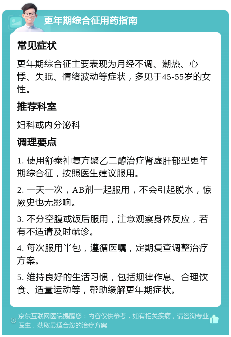 更年期综合征用药指南 常见症状 更年期综合征主要表现为月经不调、潮热、心悸、失眠、情绪波动等症状，多见于45-55岁的女性。 推荐科室 妇科或内分泌科 调理要点 1. 使用舒泰神复方聚乙二醇治疗肾虚肝郁型更年期综合征，按照医生建议服用。 2. 一天一次，AB剂一起服用，不会引起脱水，惊厥史也无影响。 3. 不分空腹或饭后服用，注意观察身体反应，若有不适请及时就诊。 4. 每次服用半包，遵循医嘱，定期复查调整治疗方案。 5. 维持良好的生活习惯，包括规律作息、合理饮食、适量运动等，帮助缓解更年期症状。