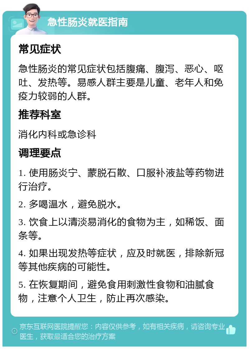 急性肠炎就医指南 常见症状 急性肠炎的常见症状包括腹痛、腹泻、恶心、呕吐、发热等。易感人群主要是儿童、老年人和免疫力较弱的人群。 推荐科室 消化内科或急诊科 调理要点 1. 使用肠炎宁、蒙脱石散、口服补液盐等药物进行治疗。 2. 多喝温水，避免脱水。 3. 饮食上以清淡易消化的食物为主，如稀饭、面条等。 4. 如果出现发热等症状，应及时就医，排除新冠等其他疾病的可能性。 5. 在恢复期间，避免食用刺激性食物和油腻食物，注意个人卫生，防止再次感染。