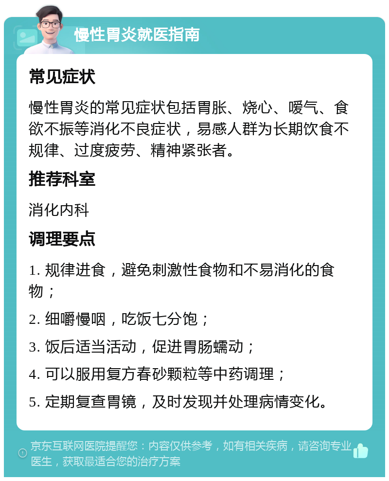 慢性胃炎就医指南 常见症状 慢性胃炎的常见症状包括胃胀、烧心、嗳气、食欲不振等消化不良症状，易感人群为长期饮食不规律、过度疲劳、精神紧张者。 推荐科室 消化内科 调理要点 1. 规律进食，避免刺激性食物和不易消化的食物； 2. 细嚼慢咽，吃饭七分饱； 3. 饭后适当活动，促进胃肠蠕动； 4. 可以服用复方春砂颗粒等中药调理； 5. 定期复查胃镜，及时发现并处理病情变化。