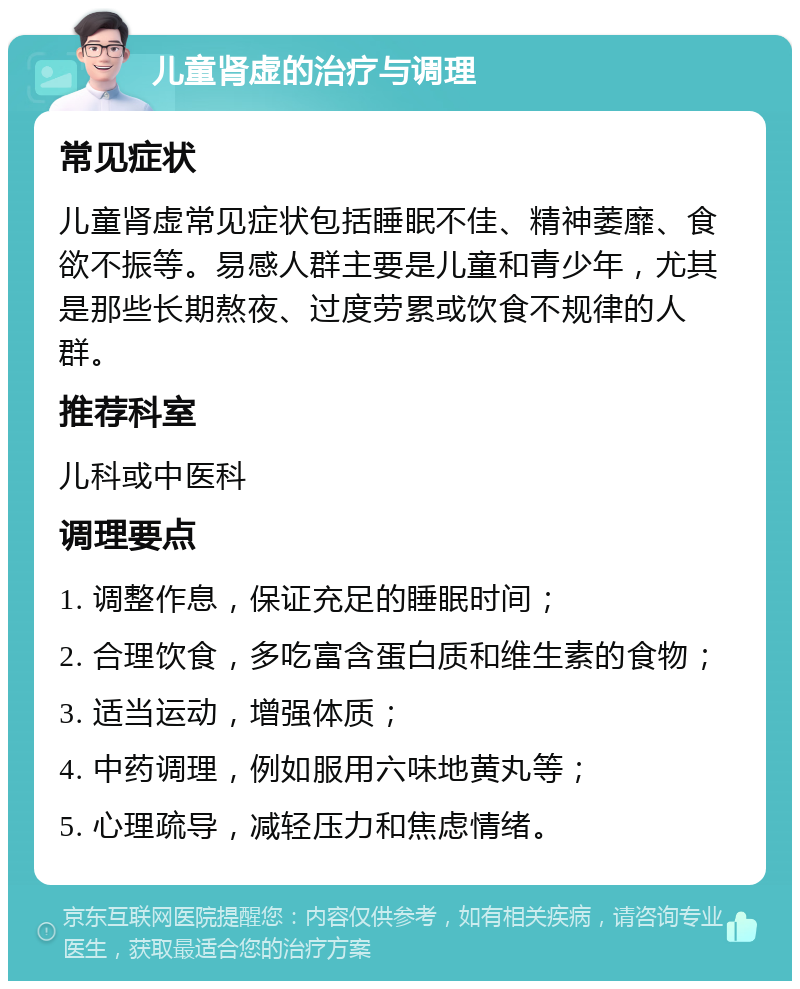 儿童肾虚的治疗与调理 常见症状 儿童肾虚常见症状包括睡眠不佳、精神萎靡、食欲不振等。易感人群主要是儿童和青少年，尤其是那些长期熬夜、过度劳累或饮食不规律的人群。 推荐科室 儿科或中医科 调理要点 1. 调整作息，保证充足的睡眠时间； 2. 合理饮食，多吃富含蛋白质和维生素的食物； 3. 适当运动，增强体质； 4. 中药调理，例如服用六味地黄丸等； 5. 心理疏导，减轻压力和焦虑情绪。