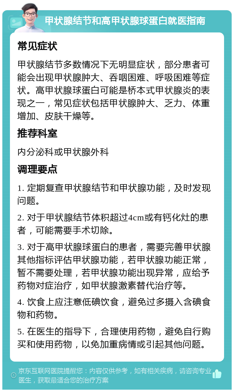 甲状腺结节和高甲状腺球蛋白就医指南 常见症状 甲状腺结节多数情况下无明显症状，部分患者可能会出现甲状腺肿大、吞咽困难、呼吸困难等症状。高甲状腺球蛋白可能是桥本式甲状腺炎的表现之一，常见症状包括甲状腺肿大、乏力、体重增加、皮肤干燥等。 推荐科室 内分泌科或甲状腺外科 调理要点 1. 定期复查甲状腺结节和甲状腺功能，及时发现问题。 2. 对于甲状腺结节体积超过4cm或有钙化灶的患者，可能需要手术切除。 3. 对于高甲状腺球蛋白的患者，需要完善甲状腺其他指标评估甲状腺功能，若甲状腺功能正常，暂不需要处理，若甲状腺功能出现异常，应给予药物对症治疗，如甲状腺激素替代治疗等。 4. 饮食上应注意低碘饮食，避免过多摄入含碘食物和药物。 5. 在医生的指导下，合理使用药物，避免自行购买和使用药物，以免加重病情或引起其他问题。