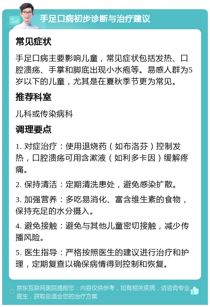 手足口病初步诊断与治疗建议 常见症状 手足口病主要影响儿童，常见症状包括发热、口腔溃疡、手掌和脚底出现小水疱等。易感人群为5岁以下的儿童，尤其是在夏秋季节更为常见。 推荐科室 儿科或传染病科 调理要点 1. 对症治疗：使用退烧药（如布洛芬）控制发热，口腔溃疡可用含漱液（如利多卡因）缓解疼痛。 2. 保持清洁：定期清洗患处，避免感染扩散。 3. 加强营养：多吃易消化、富含维生素的食物，保持充足的水分摄入。 4. 避免接触：避免与其他儿童密切接触，减少传播风险。 5. 医生指导：严格按照医生的建议进行治疗和护理，定期复查以确保病情得到控制和恢复。