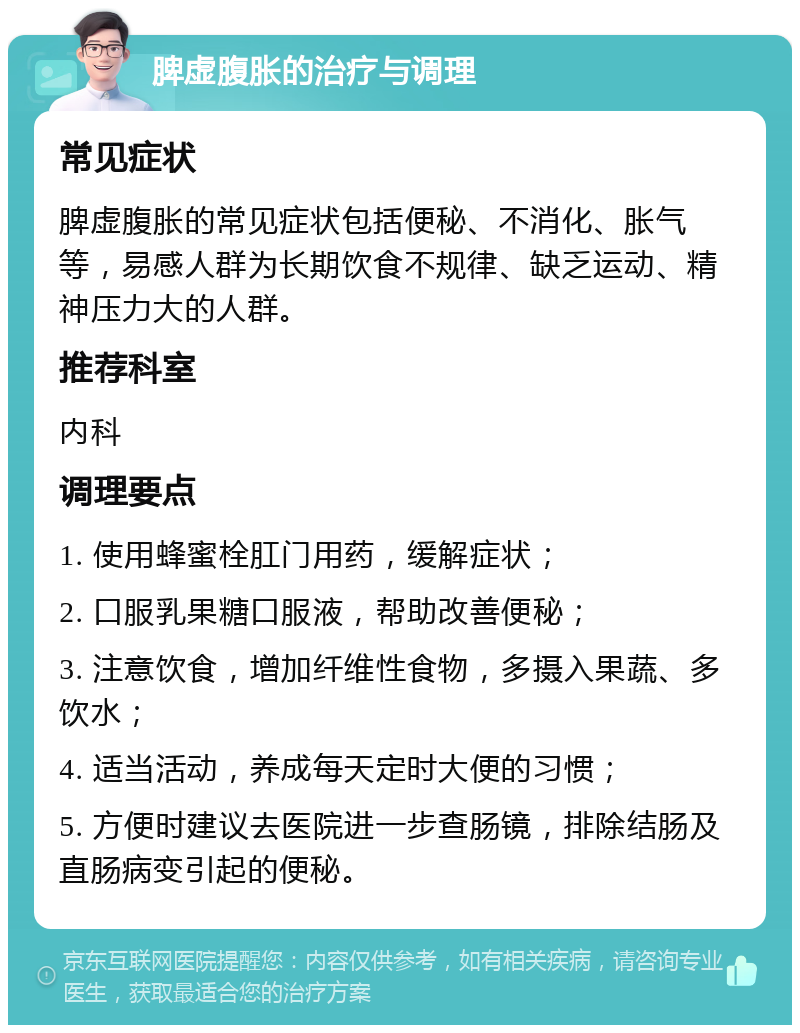 脾虚腹胀的治疗与调理 常见症状 脾虚腹胀的常见症状包括便秘、不消化、胀气等，易感人群为长期饮食不规律、缺乏运动、精神压力大的人群。 推荐科室 内科 调理要点 1. 使用蜂蜜栓肛门用药，缓解症状； 2. 口服乳果糖口服液，帮助改善便秘； 3. 注意饮食，增加纤维性食物，多摄入果蔬、多饮水； 4. 适当活动，养成每天定时大便的习惯； 5. 方便时建议去医院进一步查肠镜，排除结肠及直肠病变引起的便秘。