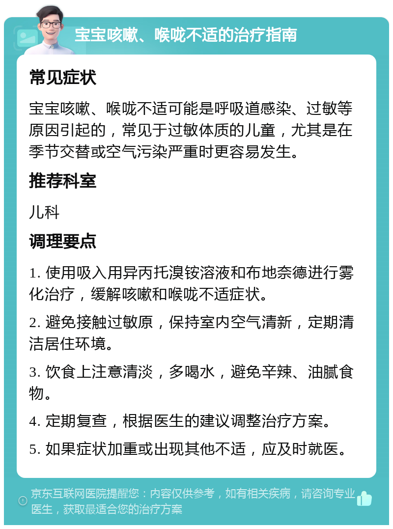 宝宝咳嗽、喉咙不适的治疗指南 常见症状 宝宝咳嗽、喉咙不适可能是呼吸道感染、过敏等原因引起的，常见于过敏体质的儿童，尤其是在季节交替或空气污染严重时更容易发生。 推荐科室 儿科 调理要点 1. 使用吸入用异丙托溴铵溶液和布地奈德进行雾化治疗，缓解咳嗽和喉咙不适症状。 2. 避免接触过敏原，保持室内空气清新，定期清洁居住环境。 3. 饮食上注意清淡，多喝水，避免辛辣、油腻食物。 4. 定期复查，根据医生的建议调整治疗方案。 5. 如果症状加重或出现其他不适，应及时就医。