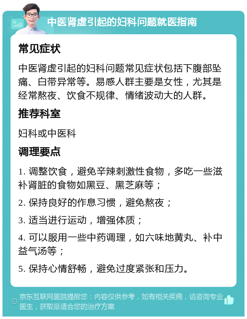 中医肾虚引起的妇科问题就医指南 常见症状 中医肾虚引起的妇科问题常见症状包括下腹部坠痛、白带异常等。易感人群主要是女性，尤其是经常熬夜、饮食不规律、情绪波动大的人群。 推荐科室 妇科或中医科 调理要点 1. 调整饮食，避免辛辣刺激性食物，多吃一些滋补肾脏的食物如黑豆、黑芝麻等； 2. 保持良好的作息习惯，避免熬夜； 3. 适当进行运动，增强体质； 4. 可以服用一些中药调理，如六味地黄丸、补中益气汤等； 5. 保持心情舒畅，避免过度紧张和压力。