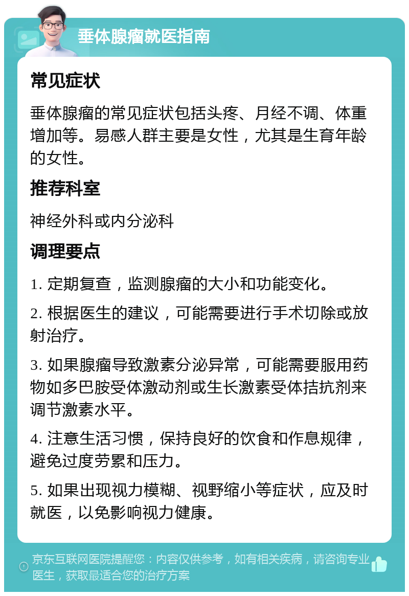 垂体腺瘤就医指南 常见症状 垂体腺瘤的常见症状包括头疼、月经不调、体重增加等。易感人群主要是女性，尤其是生育年龄的女性。 推荐科室 神经外科或内分泌科 调理要点 1. 定期复查，监测腺瘤的大小和功能变化。 2. 根据医生的建议，可能需要进行手术切除或放射治疗。 3. 如果腺瘤导致激素分泌异常，可能需要服用药物如多巴胺受体激动剂或生长激素受体拮抗剂来调节激素水平。 4. 注意生活习惯，保持良好的饮食和作息规律，避免过度劳累和压力。 5. 如果出现视力模糊、视野缩小等症状，应及时就医，以免影响视力健康。