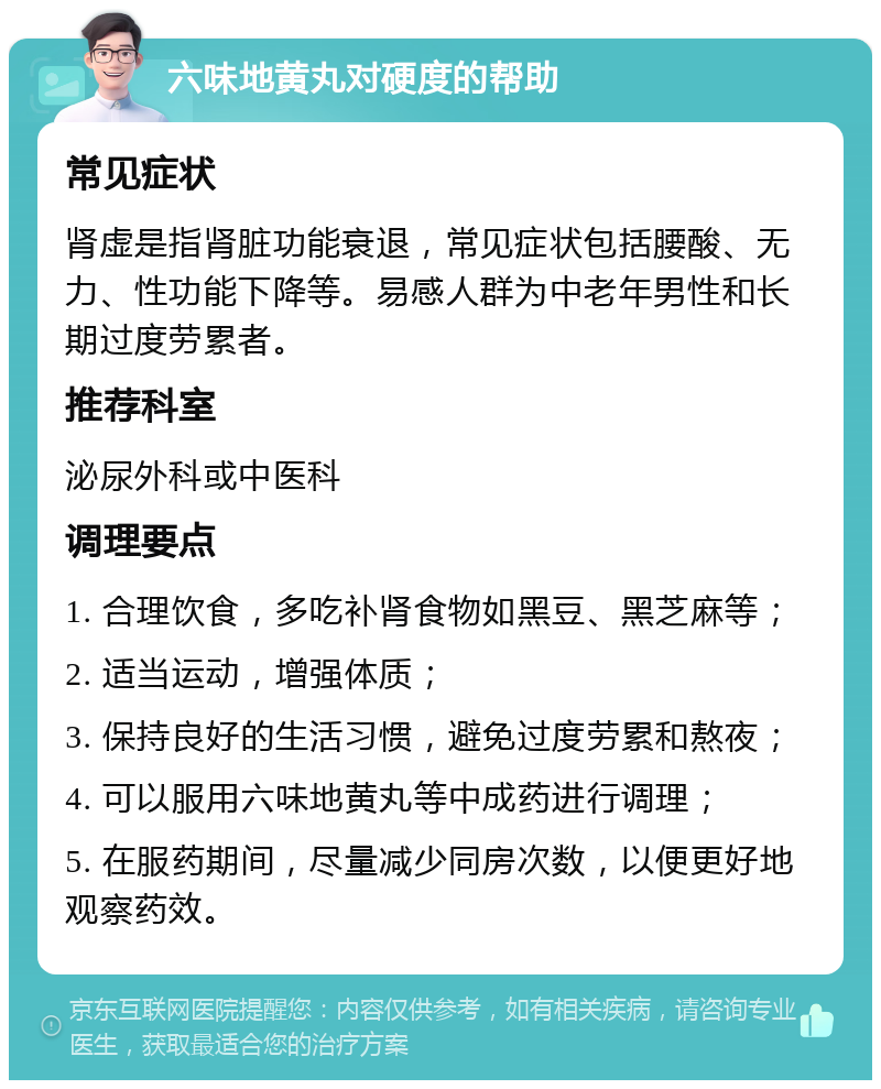 六味地黄丸对硬度的帮助 常见症状 肾虚是指肾脏功能衰退，常见症状包括腰酸、无力、性功能下降等。易感人群为中老年男性和长期过度劳累者。 推荐科室 泌尿外科或中医科 调理要点 1. 合理饮食，多吃补肾食物如黑豆、黑芝麻等； 2. 适当运动，增强体质； 3. 保持良好的生活习惯，避免过度劳累和熬夜； 4. 可以服用六味地黄丸等中成药进行调理； 5. 在服药期间，尽量减少同房次数，以便更好地观察药效。