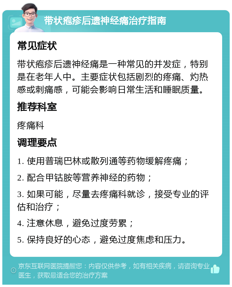 带状疱疹后遗神经痛治疗指南 常见症状 带状疱疹后遗神经痛是一种常见的并发症，特别是在老年人中。主要症状包括剧烈的疼痛、灼热感或刺痛感，可能会影响日常生活和睡眠质量。 推荐科室 疼痛科 调理要点 1. 使用普瑞巴林或散列通等药物缓解疼痛； 2. 配合甲钴胺等营养神经的药物； 3. 如果可能，尽量去疼痛科就诊，接受专业的评估和治疗； 4. 注意休息，避免过度劳累； 5. 保持良好的心态，避免过度焦虑和压力。