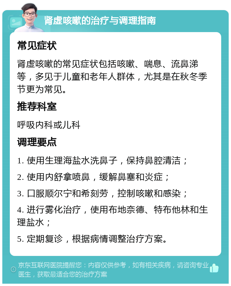 肾虚咳嗽的治疗与调理指南 常见症状 肾虚咳嗽的常见症状包括咳嗽、喘息、流鼻涕等，多见于儿童和老年人群体，尤其是在秋冬季节更为常见。 推荐科室 呼吸内科或儿科 调理要点 1. 使用生理海盐水洗鼻子，保持鼻腔清洁； 2. 使用内舒拿喷鼻，缓解鼻塞和炎症； 3. 口服顺尔宁和希刻劳，控制咳嗽和感染； 4. 进行雾化治疗，使用布地奈德、特布他林和生理盐水； 5. 定期复诊，根据病情调整治疗方案。