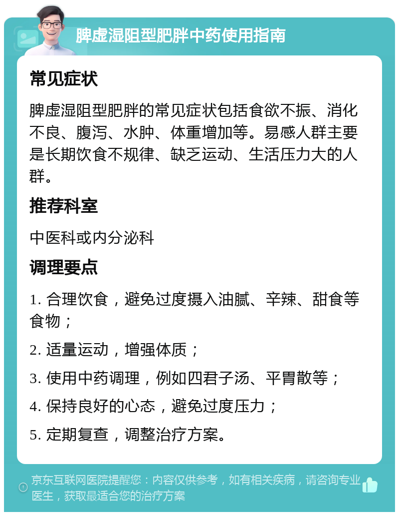 脾虚湿阻型肥胖中药使用指南 常见症状 脾虚湿阻型肥胖的常见症状包括食欲不振、消化不良、腹泻、水肿、体重增加等。易感人群主要是长期饮食不规律、缺乏运动、生活压力大的人群。 推荐科室 中医科或内分泌科 调理要点 1. 合理饮食，避免过度摄入油腻、辛辣、甜食等食物； 2. 适量运动，增强体质； 3. 使用中药调理，例如四君子汤、平胃散等； 4. 保持良好的心态，避免过度压力； 5. 定期复查，调整治疗方案。