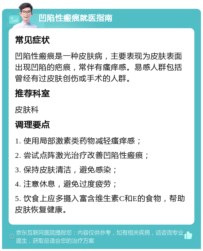 凹陷性瘢痕就医指南 常见症状 凹陷性瘢痕是一种皮肤病，主要表现为皮肤表面出现凹陷的疤痕，常伴有瘙痒感。易感人群包括曾经有过皮肤创伤或手术的人群。 推荐科室 皮肤科 调理要点 1. 使用局部激素类药物减轻瘙痒感； 2. 尝试点阵激光治疗改善凹陷性瘢痕； 3. 保持皮肤清洁，避免感染； 4. 注意休息，避免过度疲劳； 5. 饮食上应多摄入富含维生素C和E的食物，帮助皮肤恢复健康。