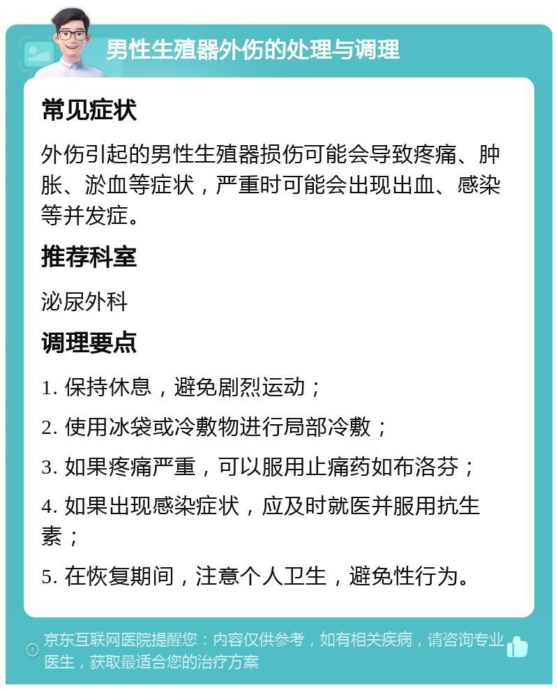 男性生殖器外伤的处理与调理 常见症状 外伤引起的男性生殖器损伤可能会导致疼痛、肿胀、淤血等症状，严重时可能会出现出血、感染等并发症。 推荐科室 泌尿外科 调理要点 1. 保持休息，避免剧烈运动； 2. 使用冰袋或冷敷物进行局部冷敷； 3. 如果疼痛严重，可以服用止痛药如布洛芬； 4. 如果出现感染症状，应及时就医并服用抗生素； 5. 在恢复期间，注意个人卫生，避免性行为。