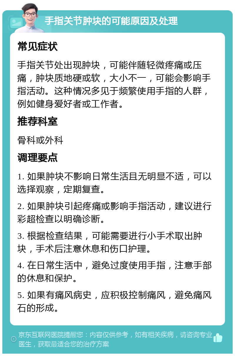 手指关节肿块的可能原因及处理 常见症状 手指关节处出现肿块，可能伴随轻微疼痛或压痛，肿块质地硬或软，大小不一，可能会影响手指活动。这种情况多见于频繁使用手指的人群，例如健身爱好者或工作者。 推荐科室 骨科或外科 调理要点 1. 如果肿块不影响日常生活且无明显不适，可以选择观察，定期复查。 2. 如果肿块引起疼痛或影响手指活动，建议进行彩超检查以明确诊断。 3. 根据检查结果，可能需要进行小手术取出肿块，手术后注意休息和伤口护理。 4. 在日常生活中，避免过度使用手指，注意手部的休息和保护。 5. 如果有痛风病史，应积极控制痛风，避免痛风石的形成。