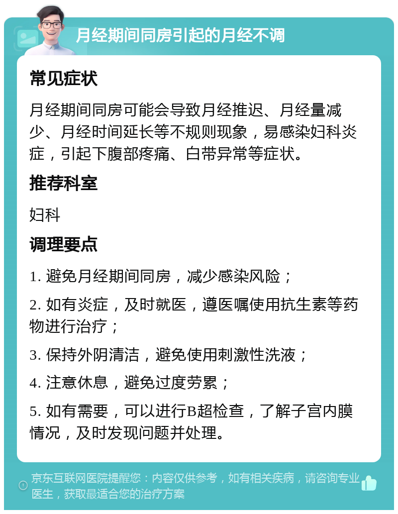 月经期间同房引起的月经不调 常见症状 月经期间同房可能会导致月经推迟、月经量减少、月经时间延长等不规则现象，易感染妇科炎症，引起下腹部疼痛、白带异常等症状。 推荐科室 妇科 调理要点 1. 避免月经期间同房，减少感染风险； 2. 如有炎症，及时就医，遵医嘱使用抗生素等药物进行治疗； 3. 保持外阴清洁，避免使用刺激性洗液； 4. 注意休息，避免过度劳累； 5. 如有需要，可以进行B超检查，了解子宫内膜情况，及时发现问题并处理。