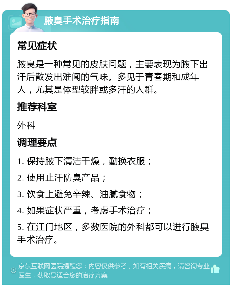 腋臭手术治疗指南 常见症状 腋臭是一种常见的皮肤问题，主要表现为腋下出汗后散发出难闻的气味。多见于青春期和成年人，尤其是体型较胖或多汗的人群。 推荐科室 外科 调理要点 1. 保持腋下清洁干燥，勤换衣服； 2. 使用止汗防臭产品； 3. 饮食上避免辛辣、油腻食物； 4. 如果症状严重，考虑手术治疗； 5. 在江门地区，多数医院的外科都可以进行腋臭手术治疗。